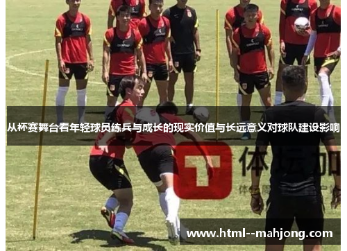 从杯赛舞台看年轻球员练兵与成长的现实价值与长远意义对球队建设影响 从杯赛舞台看年轻球员练兵与成长的现实价值与长远意义对球队建设影响