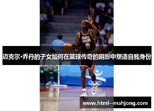 迈克尔·乔丹的子女如何在篮球传奇的阴影中塑造自我身份