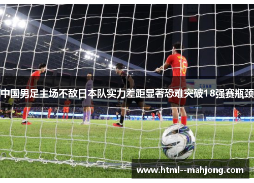 中国男足主场不敌日本队实力差距显著恐难突破18强赛瓶颈 中国男足主场不敌日本队实力差距显著恐难突破18强赛瓶颈